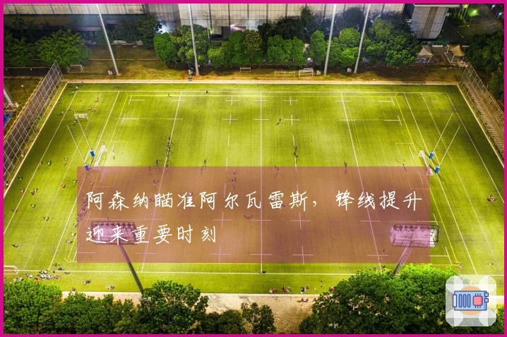 阿森纳瞄准阿尔瓦雷斯，锋线提升迎来重要时刻