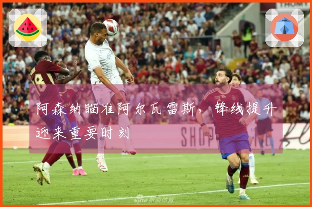 阿森纳瞄准阿尔瓦雷斯,锋线提升迎来重要时刻