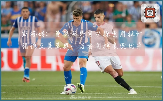斯塔姆：曼联或许可以探索用拉什福德交易莱奥，后者同样表现优异