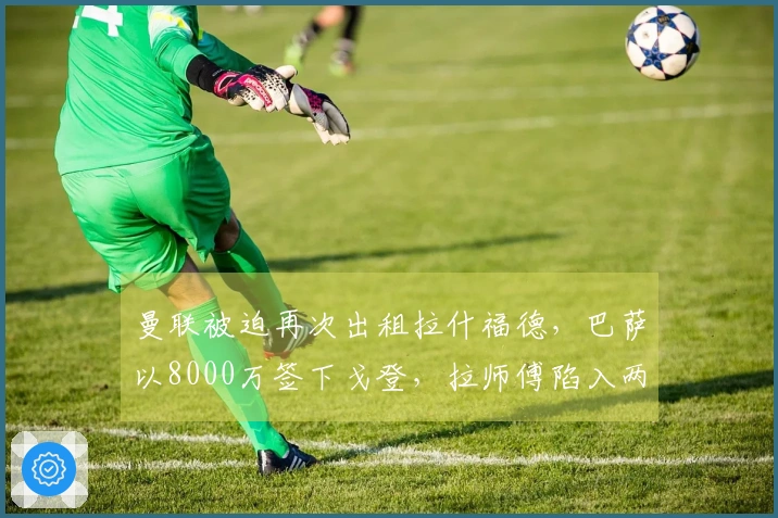 曼联被迫再次出租拉什福德，巴萨以8000万签下戈登，拉师傅陷入两难